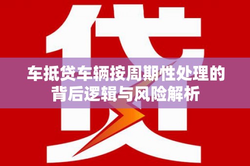 攸县车抵贷车辆按周期性处理的背后逻辑与风险解析