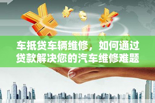 环江车抵贷车辆维修，如何通过贷款解决您的汽车维修难题？