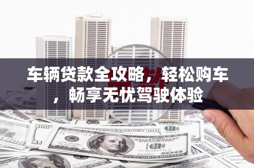 宁德车辆贷款全攻略，轻松购车，畅享无忧驾驶体验